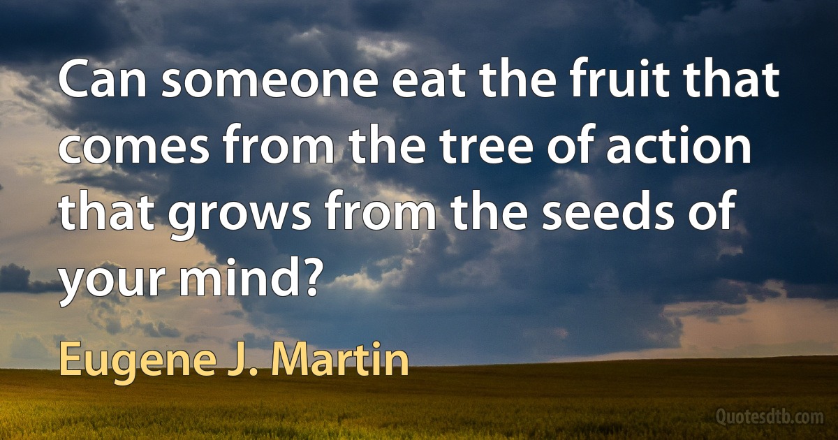 Can someone eat the fruit that comes from the tree of action that grows from the seeds of your mind? (Eugene J. Martin)