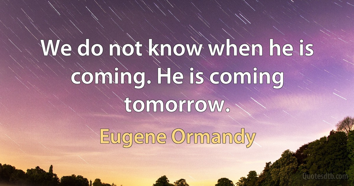 We do not know when he is coming. He is coming tomorrow. (Eugene Ormandy)