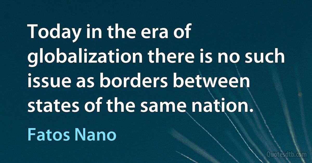 Today in the era of globalization there is no such issue as borders between states of the same nation. (Fatos Nano)