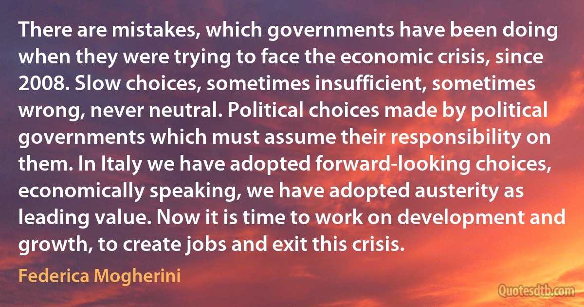 There are mistakes, which governments have been doing when they were trying to face the economic crisis, since 2008. Slow choices, sometimes insufficient, sometimes wrong, never neutral. Political choices made by political governments which must assume their responsibility on them. In Italy we have adopted forward-looking choices, economically speaking, we have adopted austerity as leading value. Now it is time to work on development and growth, to create jobs and exit this crisis. (Federica Mogherini)