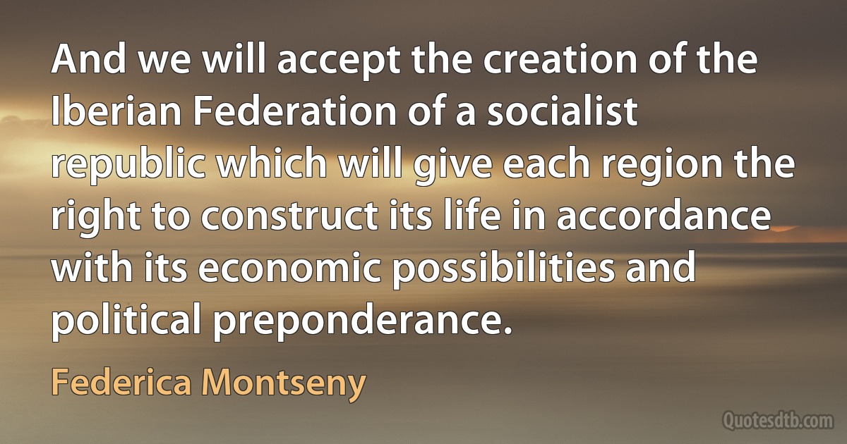 And we will accept the creation of the Iberian Federation of a socialist republic which will give each region the right to construct its life in accordance with its economic possibilities and political preponderance. (Federica Montseny)