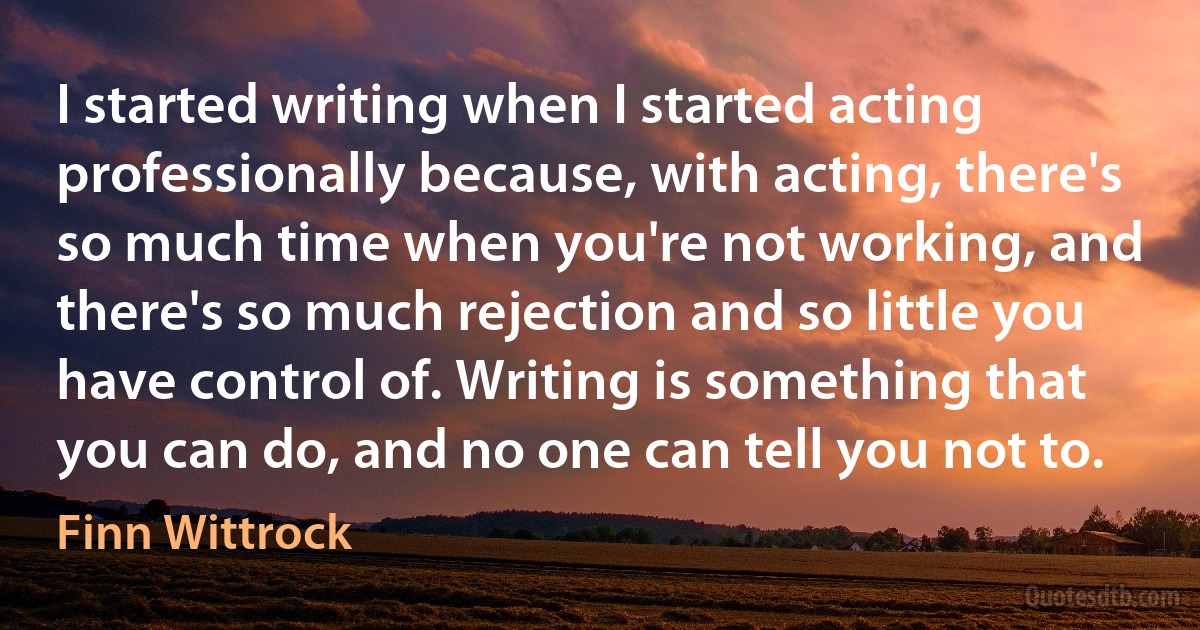 I started writing when I started acting professionally because, with acting, there's so much time when you're not working, and there's so much rejection and so little you have control of. Writing is something that you can do, and no one can tell you not to. (Finn Wittrock)