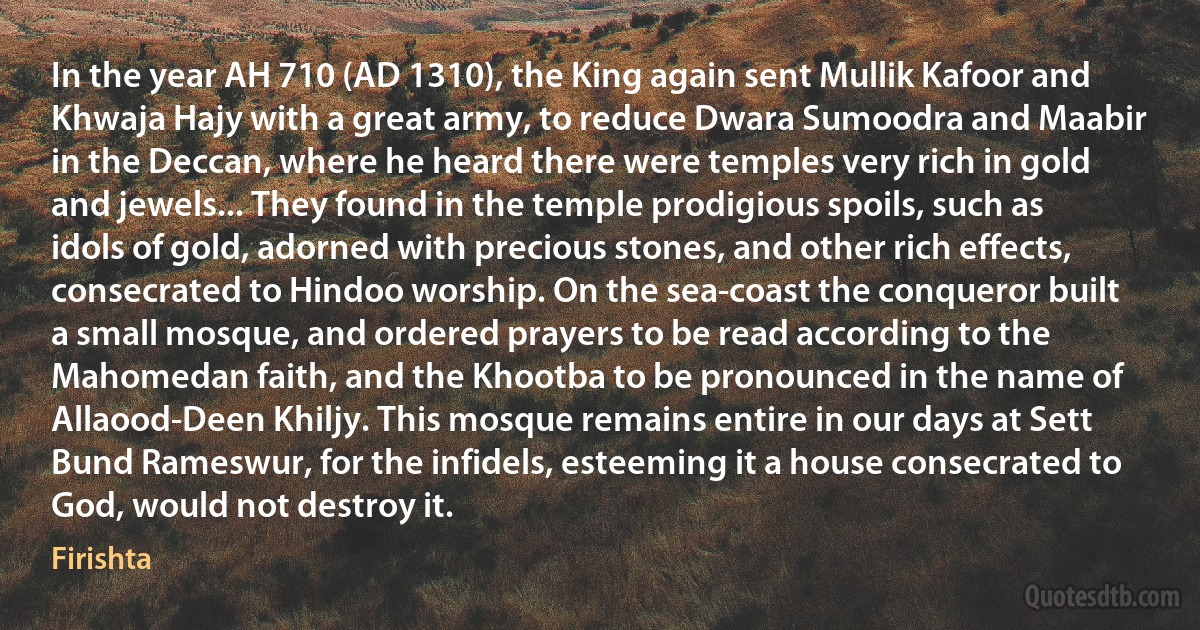 In the year AH 710 (AD 1310), the King again sent Mullik Kafoor and Khwaja Hajy with a great army, to reduce Dwara Sumoodra and Maabir in the Deccan, where he heard there were temples very rich in gold and jewels... They found in the temple prodigious spoils, such as idols of gold, adorned with precious stones, and other rich effects, consecrated to Hindoo worship. On the sea-coast the conqueror built a small mosque, and ordered prayers to be read according to the Mahomedan faith, and the Khootba to be pronounced in the name of Allaood-Deen Khiljy. This mosque remains entire in our days at Sett Bund Rameswur, for the infidels, esteeming it a house consecrated to God, would not destroy it. (Firishta)