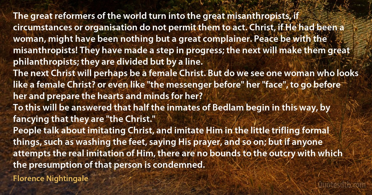 The great reformers of the world turn into the great misanthropists, if circumstances or organisation do not permit them to act. Christ, if He had been a woman, might have been nothing but a great complainer. Peace be with the misanthropists! They have made a step in progress; the next will make them great philanthropists; they are divided but by a line.
The next Christ will perhaps be a female Christ. But do we see one woman who looks like a female Christ? or even like "the messenger before" her "face", to go before her and prepare the hearts and minds for her?
To this will be answered that half the inmates of Bedlam begin in this way, by fancying that they are "the Christ."
People talk about imitating Christ, and imitate Him in the little trifling formal things, such as washing the feet, saying His prayer, and so on; but if anyone attempts the real imitation of Him, there are no bounds to the outcry with which the presumption of that person is condemned. (Florence Nightingale)