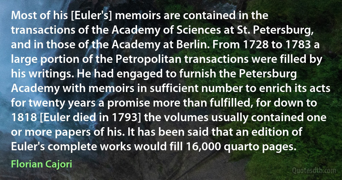 Most of his [Euler's] memoirs are contained in the transactions of the Academy of Sciences at St. Petersburg, and in those of the Academy at Berlin. From 1728 to 1783 a large portion of the Petropolitan transactions were filled by his writings. He had engaged to furnish the Petersburg Academy with memoirs in sufficient number to enrich its acts for twenty years a promise more than fulfilled, for down to 1818 [Euler died in 1793] the volumes usually contained one or more papers of his. It has been said that an edition of Euler's complete works would fill 16,000 quarto pages. (Florian Cajori)