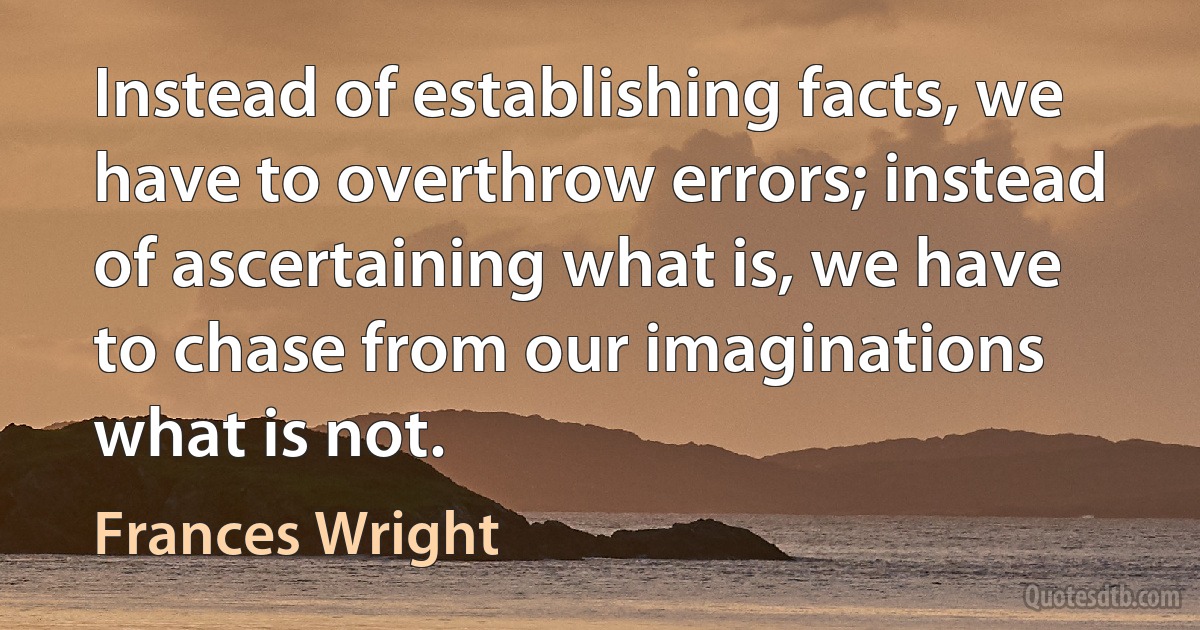 Instead of establishing facts, we have to overthrow errors; instead of ascertaining what is, we have to chase from our imaginations what is not. (Frances Wright)