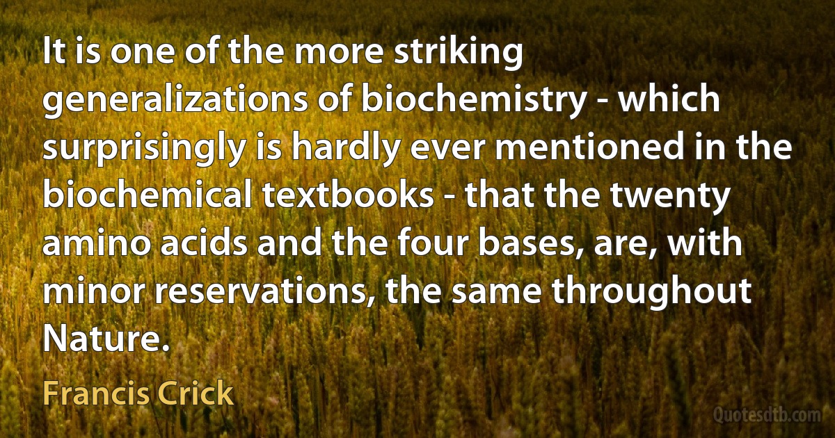 It is one of the more striking generalizations of biochemistry - which surprisingly is hardly ever mentioned in the biochemical textbooks - that the twenty amino acids and the four bases, are, with minor reservations, the same throughout Nature. (Francis Crick)