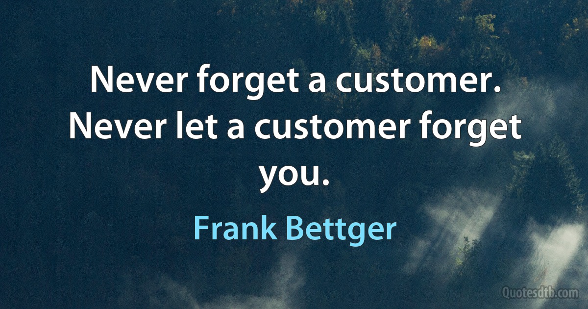 Never forget a customer. Never let a customer forget you. (Frank Bettger)