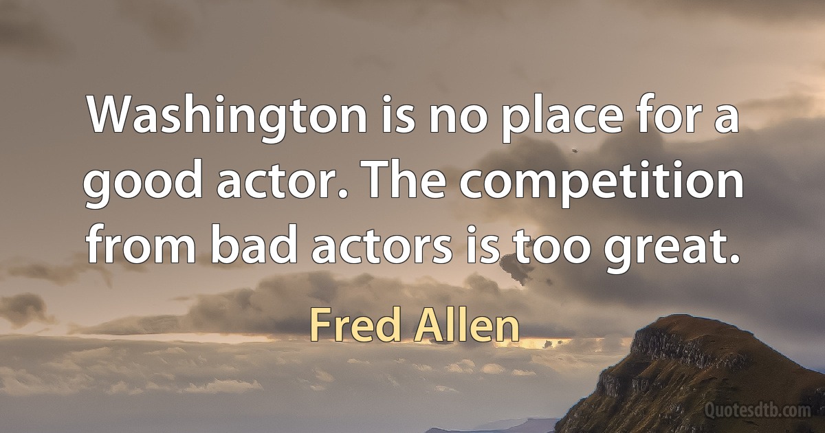 Washington is no place for a good actor. The competition from bad actors is too great. (Fred Allen)