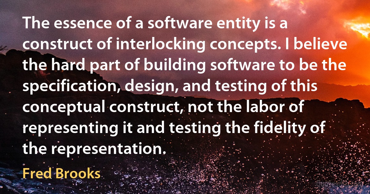 The essence of a software entity is a construct of interlocking concepts. I believe the hard part of building software to be the specification, design, and testing of this conceptual construct, not the labor of representing it and testing the fidelity of the representation. (Fred Brooks)