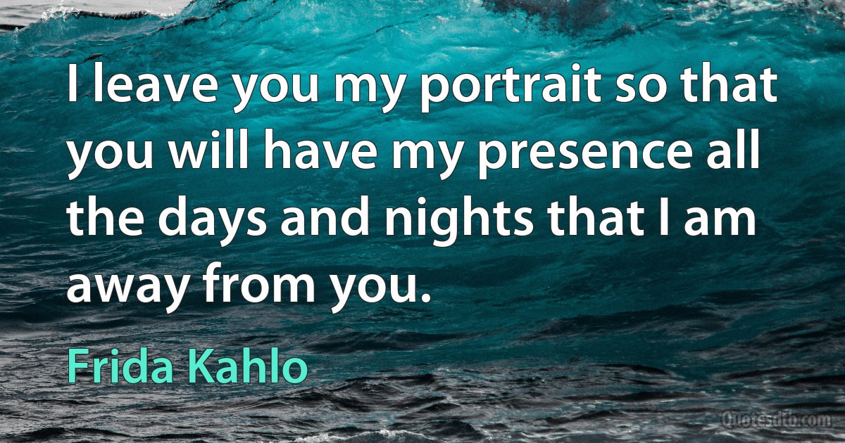 I leave you my portrait so that you will have my presence all the days and nights that I am away from you. (Frida Kahlo)