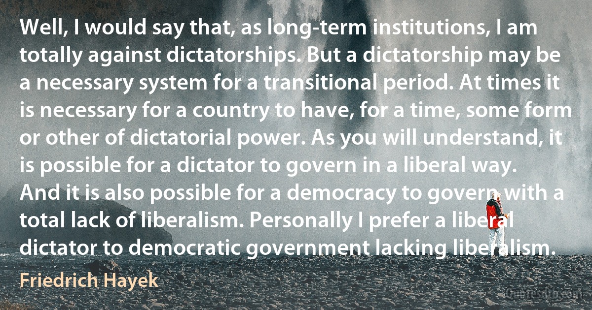 Well, I would say that, as long-term institutions, I am totally against dictatorships. But a dictatorship may be a necessary system for a transitional period. At times it is necessary for a country to have, for a time, some form or other of dictatorial power. As you will understand, it is possible for a dictator to govern in a liberal way. And it is also possible for a democracy to govern with a total lack of liberalism. Personally I prefer a liberal dictator to democratic government lacking liberalism. (Friedrich Hayek)