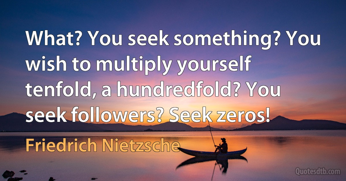 What? You seek something? You wish to multiply yourself tenfold, a hundredfold? You seek followers? Seek zeros! (Friedrich Nietzsche)