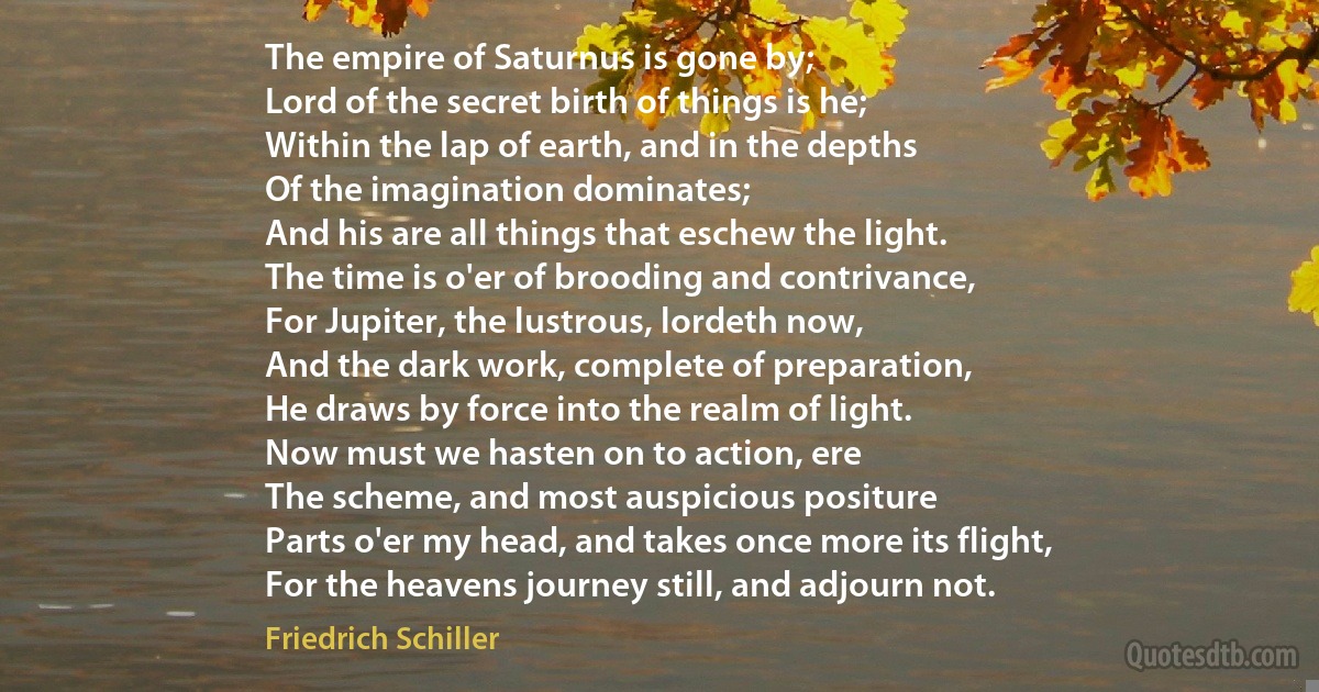 The empire of Saturnus is gone by;
Lord of the secret birth of things is he;
Within the lap of earth, and in the depths
Of the imagination dominates;
And his are all things that eschew the light.
The time is o'er of brooding and contrivance,
For Jupiter, the lustrous, lordeth now,
And the dark work, complete of preparation,
He draws by force into the realm of light.
Now must we hasten on to action, ere
The scheme, and most auspicious positure
Parts o'er my head, and takes once more its flight,
For the heavens journey still, and adjourn not. (Friedrich Schiller)