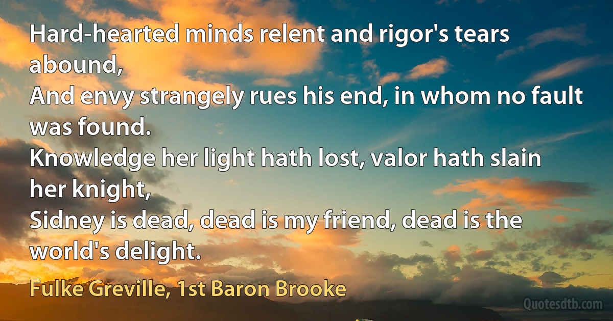 Hard-hearted minds relent and rigor's tears abound,
And envy strangely rues his end, in whom no fault was found.
Knowledge her light hath lost, valor hath slain her knight,
Sidney is dead, dead is my friend, dead is the world's delight. (Fulke Greville, 1st Baron Brooke)