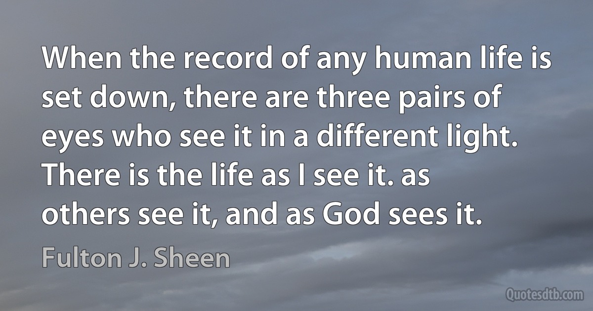 When the record of any human life is set down, there are three pairs of eyes who see it in a different light. There is the life as I see it. as others see it, and as God sees it. (Fulton J. Sheen)