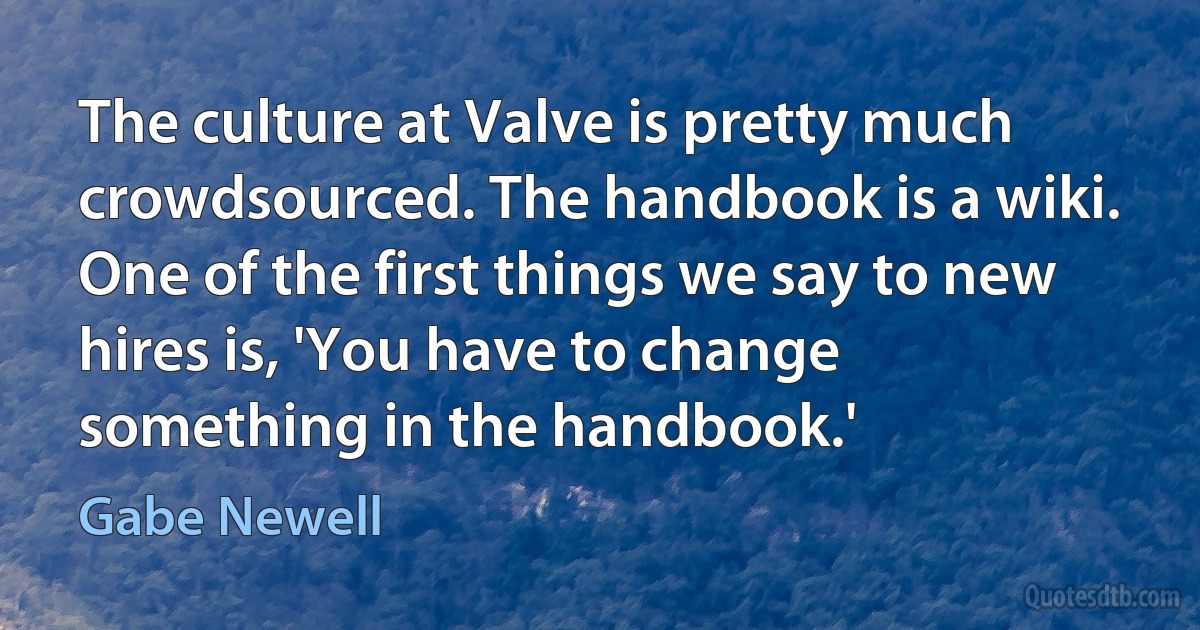 The culture at Valve is pretty much crowdsourced. The handbook is a wiki. One of the first things we say to new hires is, 'You have to change something in the handbook.' (Gabe Newell)