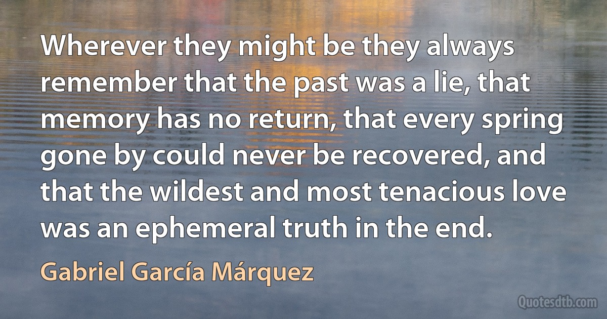 Wherever they might be they always remember that the past was a lie, that memory has no return, that every spring gone by could never be recovered, and that the wildest and most tenacious love was an ephemeral truth in the end. (Gabriel García Márquez)