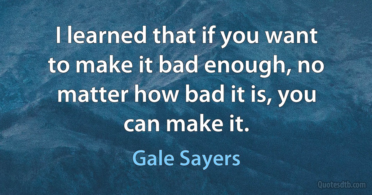 I learned that if you want to make it bad enough, no matter how bad it is, you can make it. (Gale Sayers)