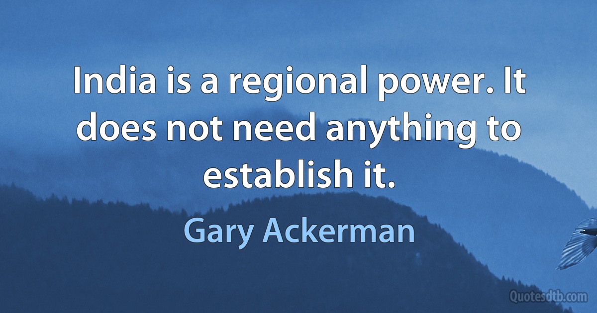 India is a regional power. It does not need anything to establish it. (Gary Ackerman)