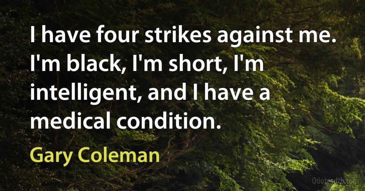 I have four strikes against me. I'm black, I'm short, I'm intelligent, and I have a medical condition. (Gary Coleman)