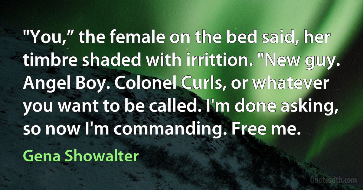 "You,” the female on the bed said, her timbre shaded with irrittion. "New guy. Angel Boy. Colonel Curls, or whatever you want to be called. I'm done asking, so now I'm commanding. Free me. (Gena Showalter)