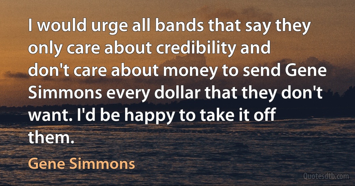 I would urge all bands that say they only care about credibility and don't care about money to send Gene Simmons every dollar that they don't want. I'd be happy to take it off them. (Gene Simmons)