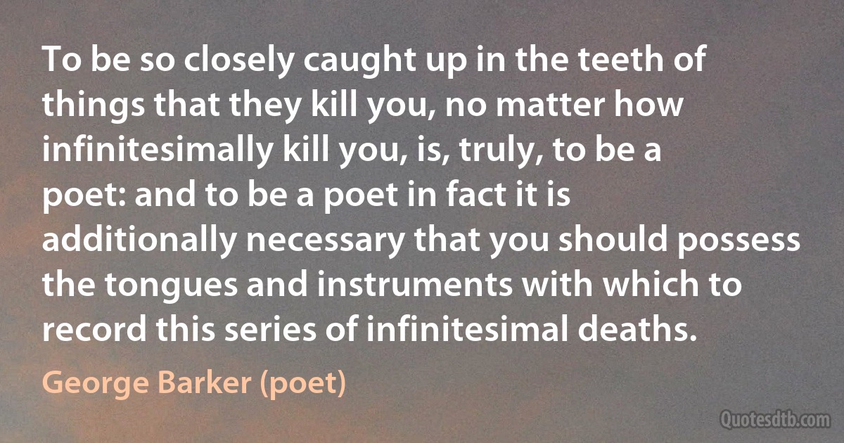 To be so closely caught up in the teeth of things that they kill you, no matter how infinitesimally kill you, is, truly, to be a poet: and to be a poet in fact it is additionally necessary that you should possess the tongues and instruments with which to record this series of infinitesimal deaths. (George Barker (poet))