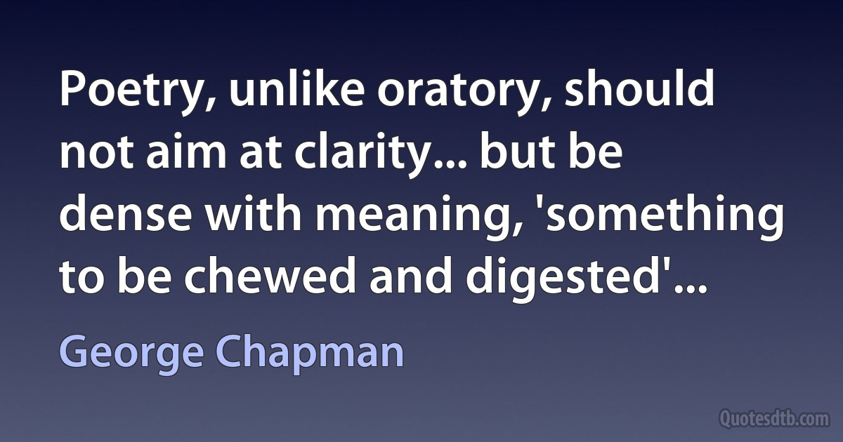 Poetry, unlike oratory, should not aim at clarity... but be dense with meaning, 'something to be chewed and digested'... (George Chapman)