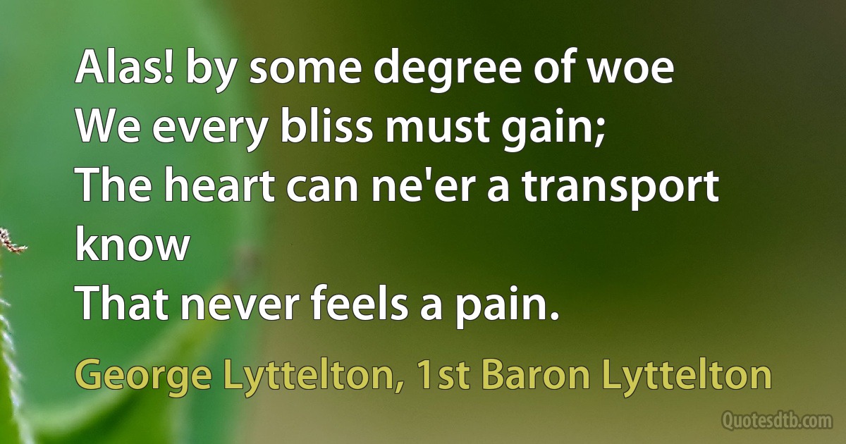 Alas! by some degree of woe
We every bliss must gain;
The heart can ne'er a transport know
That never feels a pain. (George Lyttelton, 1st Baron Lyttelton)