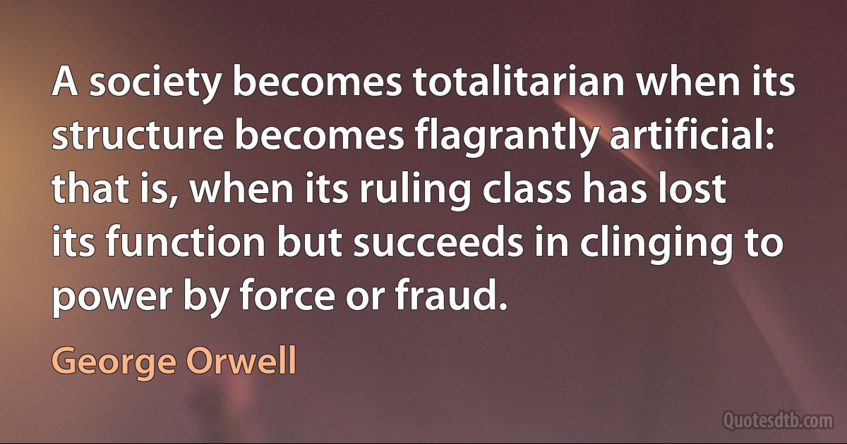 A society becomes totalitarian when its structure becomes flagrantly artificial: that is, when its ruling class has lost its function but succeeds in clinging to power by force or fraud. (George Orwell)