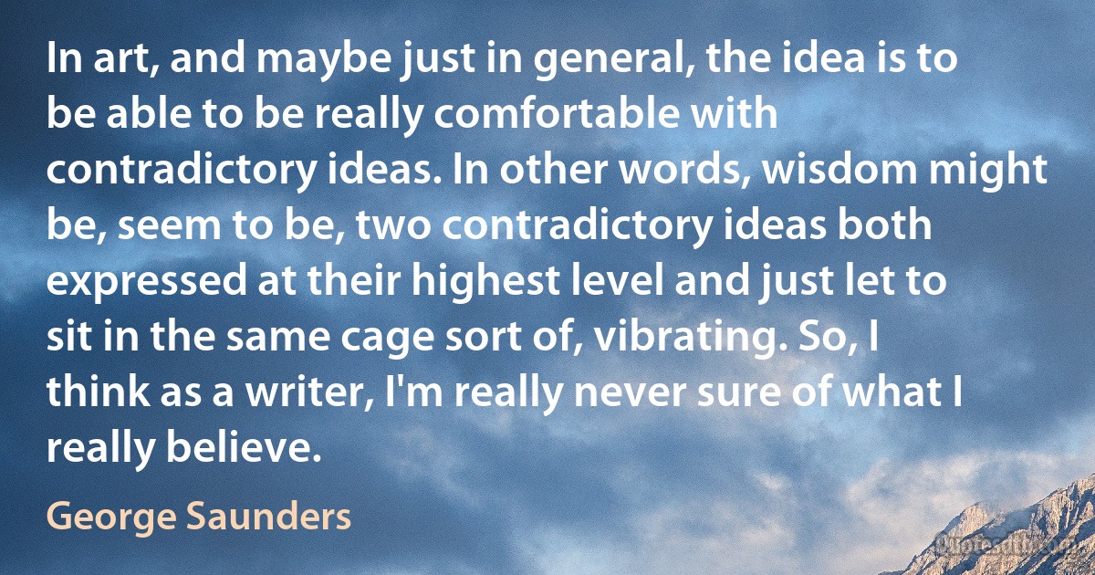 In art, and maybe just in general, the idea is to be able to be really comfortable with contradictory ideas. In other words, wisdom might be, seem to be, two contradictory ideas both expressed at their highest level and just let to sit in the same cage sort of, vibrating. So, I think as a writer, I'm really never sure of what I really believe. (George Saunders)