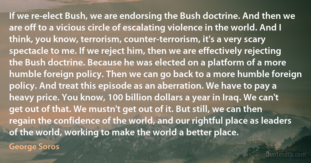 If we re-elect Bush, we are endorsing the Bush doctrine. And then we are off to a vicious circle of escalating violence in the world. And I think, you know, terrorism, counter-terrorism, it's a very scary spectacle to me. If we reject him, then we are effectively rejecting the Bush doctrine. Because he was elected on a platform of a more humble foreign policy. Then we can go back to a more humble foreign policy. And treat this episode as an aberration. We have to pay a heavy price. You know, 100 billion dollars a year in Iraq. We can't get out of that. We mustn't get out of it. But still, we can then regain the confidence of the world, and our rightful place as leaders of the world, working to make the world a better place. (George Soros)