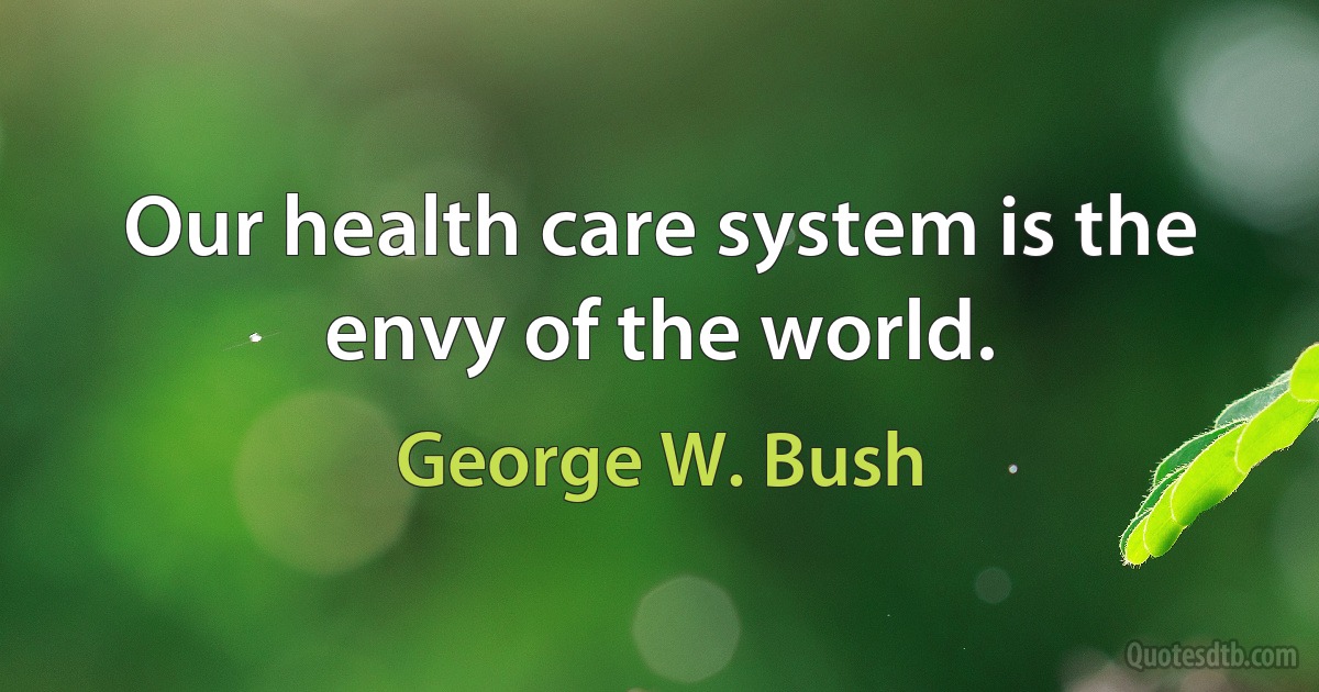 Our health care system is the envy of the world. (George W. Bush)