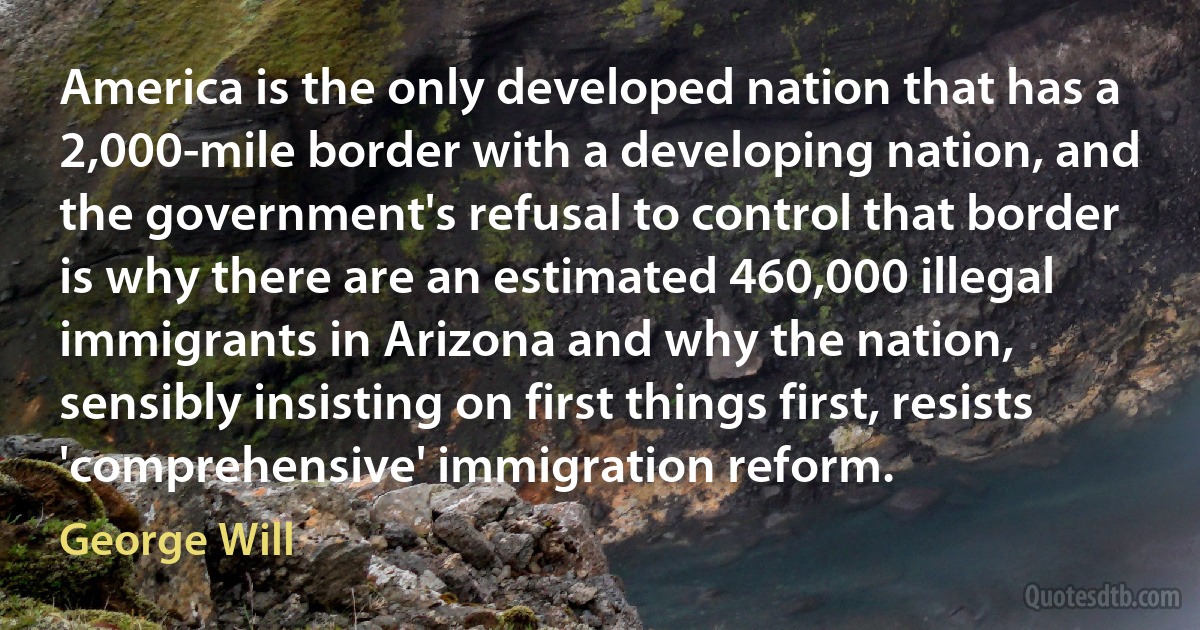 America is the only developed nation that has a 2,000-mile border with a developing nation, and the government's refusal to control that border is why there are an estimated 460,000 illegal immigrants in Arizona and why the nation, sensibly insisting on first things first, resists 'comprehensive' immigration reform. (George Will)