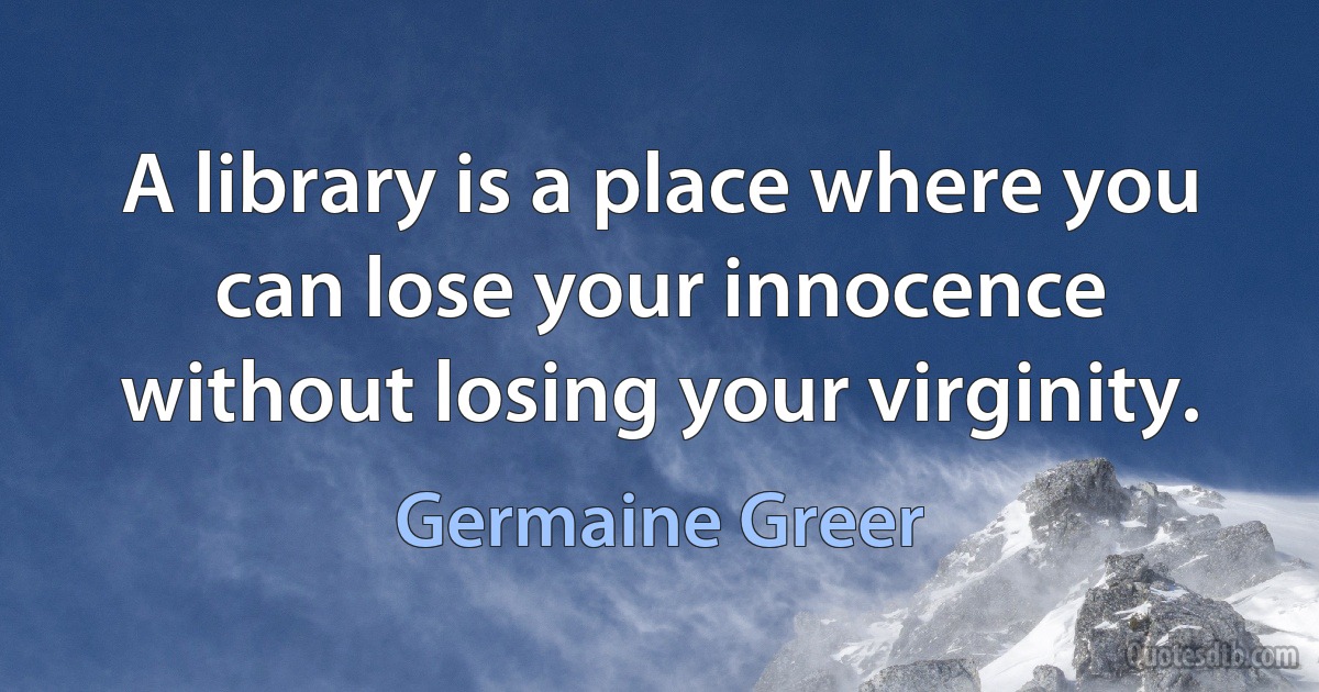 A library is a place where you can lose your innocence without losing your virginity. (Germaine Greer)