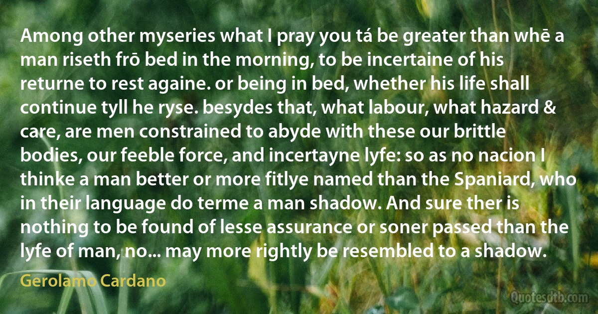 Among other myseries what I pray you tá be greater than whē a man riseth frō bed in the morning, to be incertaine of his returne to rest againe. or being in bed, whether his life shall continue tyll he ryse. besydes that, what labour, what hazard & care, are men constrained to abyde with these our brittle bodies, our feeble force, and incertayne lyfe: so as no nacion I thinke a man better or more fitlye named than the Spaniard, who in their language do terme a man shadow. And sure ther is nothing to be found of lesse assurance or soner passed than the lyfe of man, no... may more rightly be resembled to a shadow. (Gerolamo Cardano)