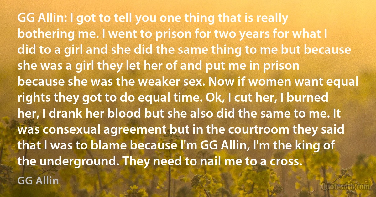 GG Allin: I got to tell you one thing that is really bothering me. I went to prison for two years for what I did to a girl and she did the same thing to me but because she was a girl they let her of and put me in prison because she was the weaker sex. Now if women want equal rights they got to do equal time. Ok, I cut her, I burned her, I drank her blood but she also did the same to me. It was consexual agreement but in the courtroom they said that I was to blame because I'm GG Allin, I'm the king of the underground. They need to nail me to a cross. (GG Allin)