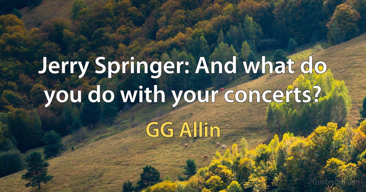 Jerry Springer: And what do you do with your concerts? (GG Allin)