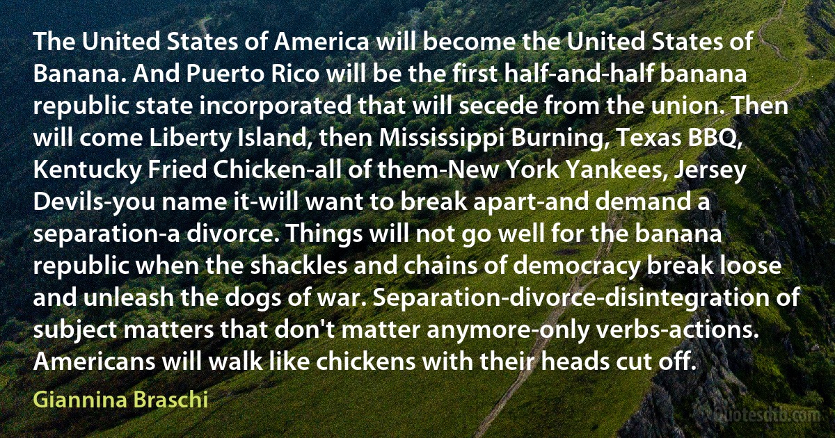 The United States of America will become the United States of Banana. And Puerto Rico will be the first half-and-half banana republic state incorporated that will secede from the union. Then will come Liberty Island, then Mississippi Burning, Texas BBQ, Kentucky Fried Chicken-all of them-New York Yankees, Jersey Devils-you name it-will want to break apart-and demand a separation-a divorce. Things will not go well for the banana republic when the shackles and chains of democracy break loose and unleash the dogs of war. Separation-divorce-disintegration of subject matters that don't matter anymore-only verbs-actions. Americans will walk like chickens with their heads cut off. (Giannina Braschi)