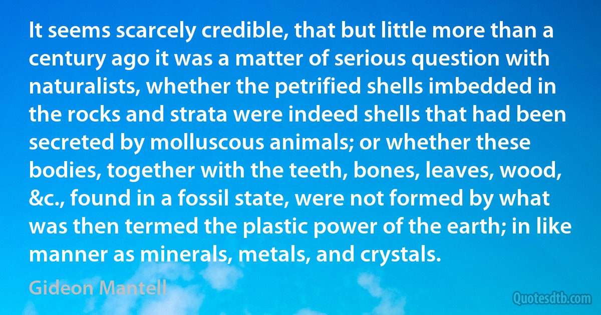 It seems scarcely credible, that but little more than a century ago it was a matter of serious question with naturalists, whether the petrified shells imbedded in the rocks and strata were indeed shells that had been secreted by molluscous animals; or whether these bodies, together with the teeth, bones, leaves, wood, &c., found in a fossil state, were not formed by what was then termed the plastic power of the earth; in like manner as minerals, metals, and crystals. (Gideon Mantell)