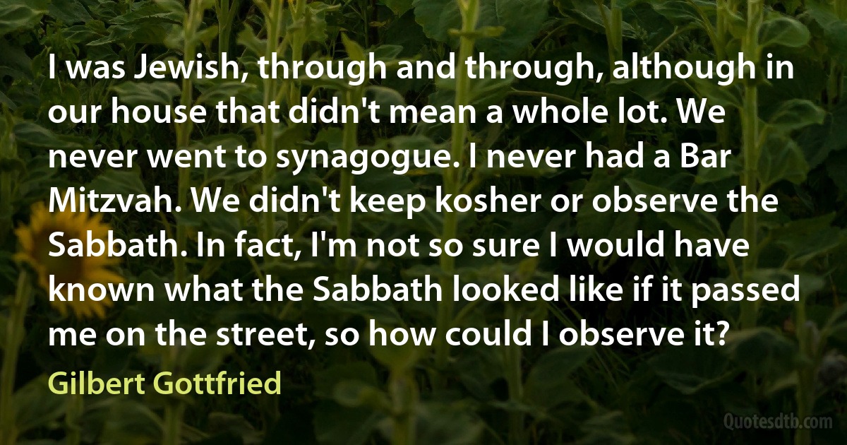 I was Jewish, through and through, although in our house that didn't mean a whole lot. We never went to synagogue. I never had a Bar Mitzvah. We didn't keep kosher or observe the Sabbath. In fact, I'm not so sure I would have known what the Sabbath looked like if it passed me on the street, so how could I observe it? (Gilbert Gottfried)