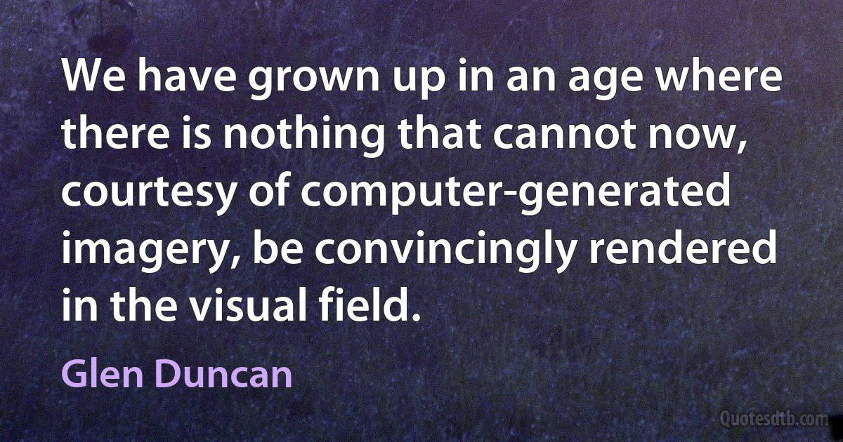 We have grown up in an age where there is nothing that cannot now, courtesy of computer-generated imagery, be convincingly rendered in the visual field. (Glen Duncan)