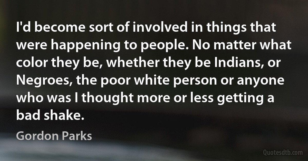 I'd become sort of involved in things that were happening to people. No matter what color they be, whether they be Indians, or Negroes, the poor white person or anyone who was I thought more or less getting a bad shake. (Gordon Parks)