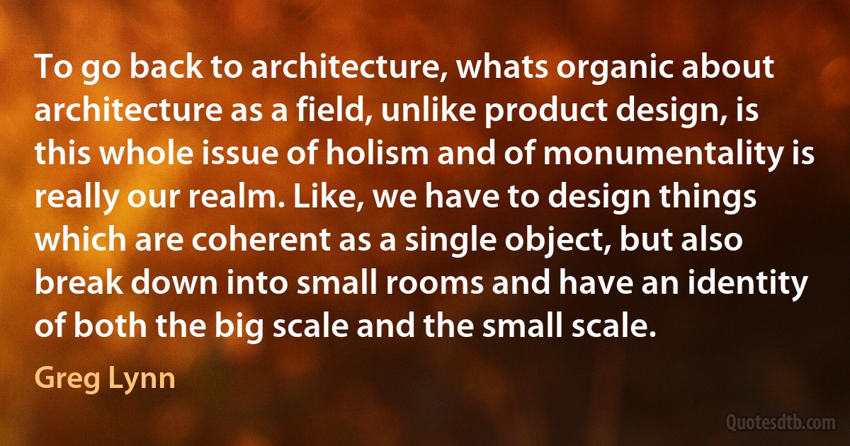 To go back to architecture, whats organic about architecture as a field, unlike product design, is this whole issue of holism and of monumentality is really our realm. Like, we have to design things which are coherent as a single object, but also break down into small rooms and have an identity of both the big scale and the small scale. (Greg Lynn)