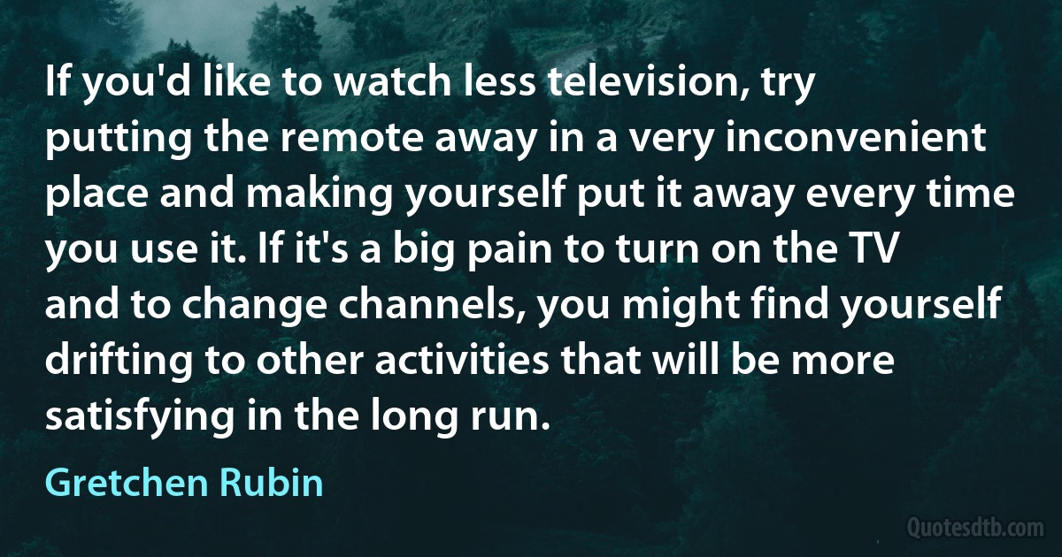 If you'd like to watch less television, try putting the remote away in a very inconvenient place and making yourself put it away every time you use it. If it's a big pain to turn on the TV and to change channels, you might find yourself drifting to other activities that will be more satisfying in the long run. (Gretchen Rubin)