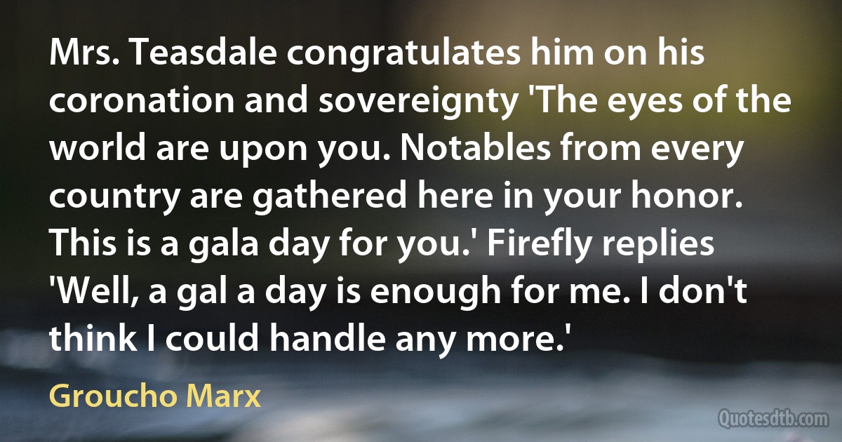 Mrs. Teasdale congratulates him on his coronation and sovereignty 'The eyes of the world are upon you. Notables from every country are gathered here in your honor. This is a gala day for you.' Firefly replies 'Well, a gal a day is enough for me. I don't think I could handle any more.' (Groucho Marx)