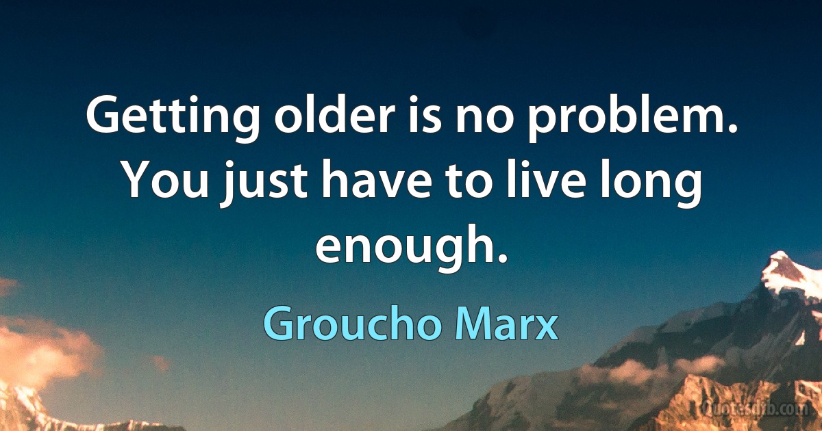 Getting older is no problem. You just have to live long enough. (Groucho Marx)