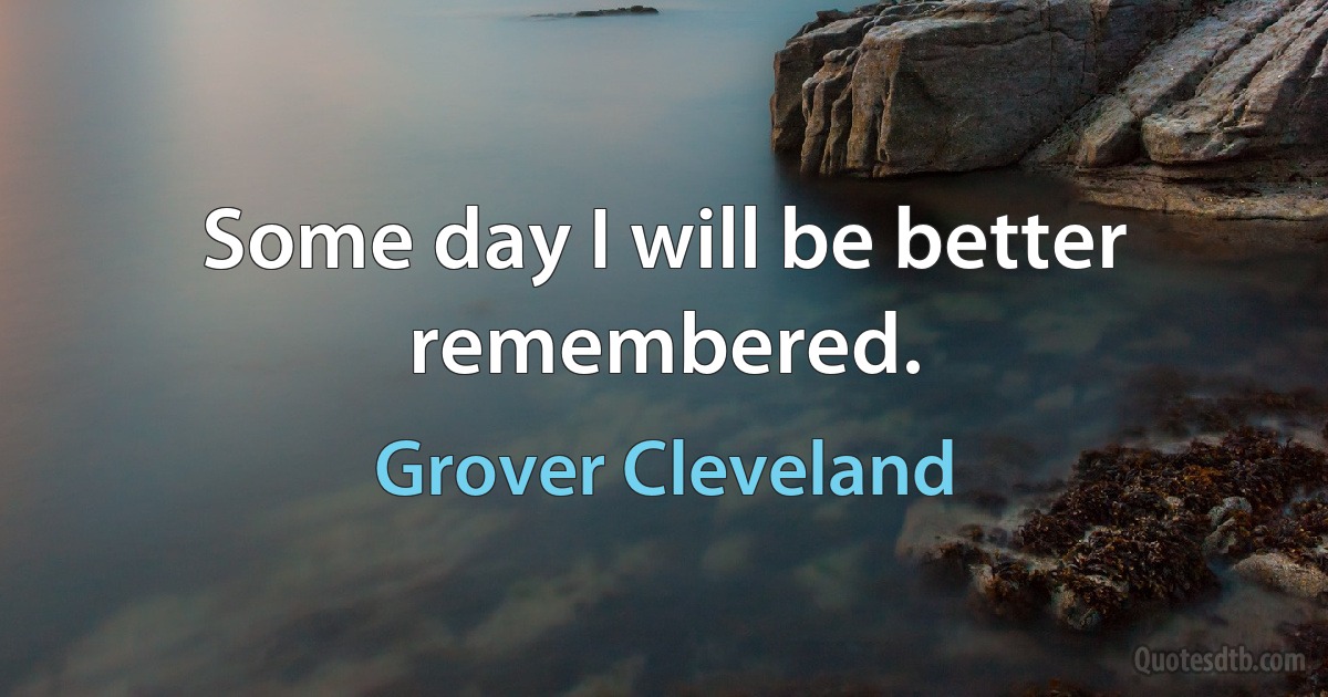 Some day I will be better remembered. (Grover Cleveland)