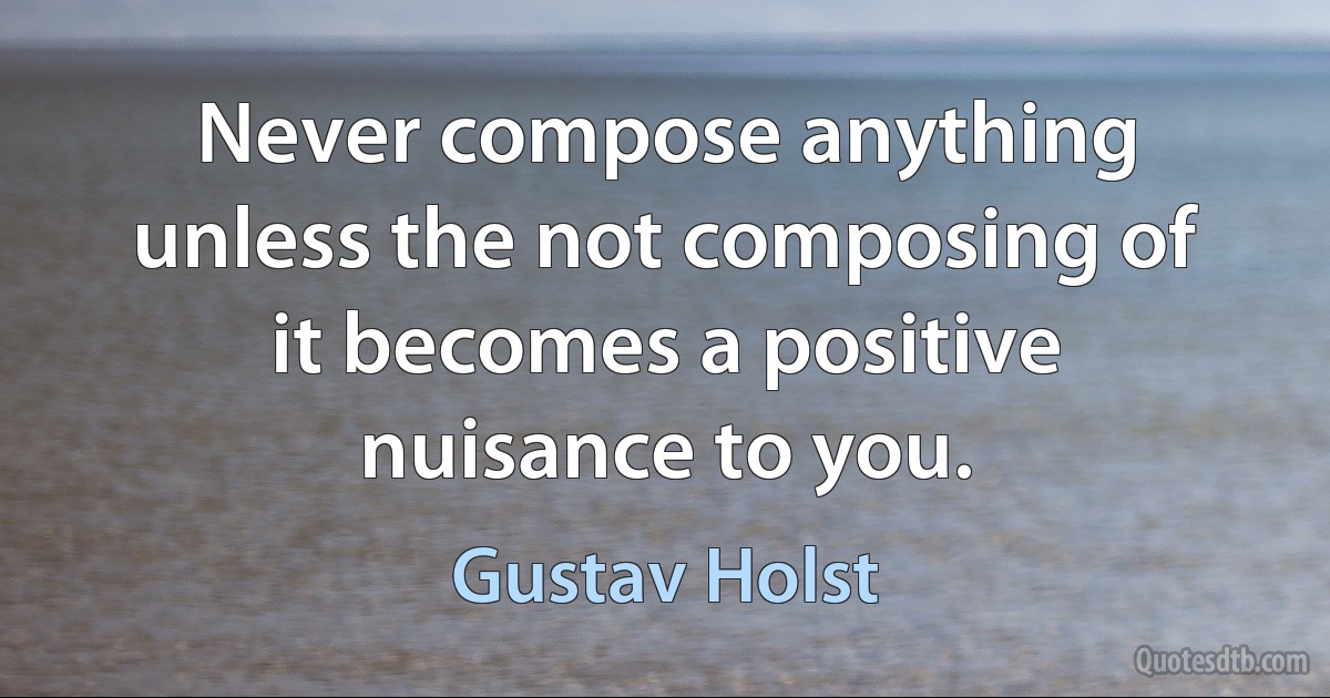 Never compose anything unless the not composing of it becomes a positive nuisance to you. (Gustav Holst)